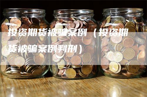 投资期货被骗案例（投资期货被骗案例判刑）