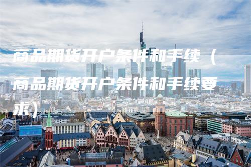 商品期货开户条件和手续（商品期货开户条件和手续要求）