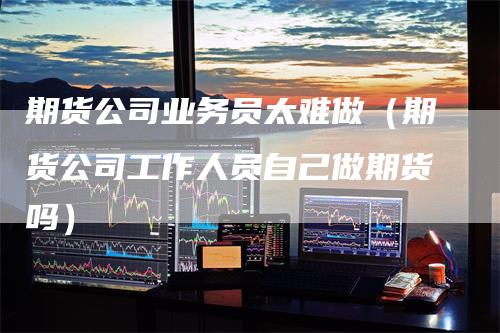 期货公司业务员太难做（期货公司工作人员自己做期货吗）