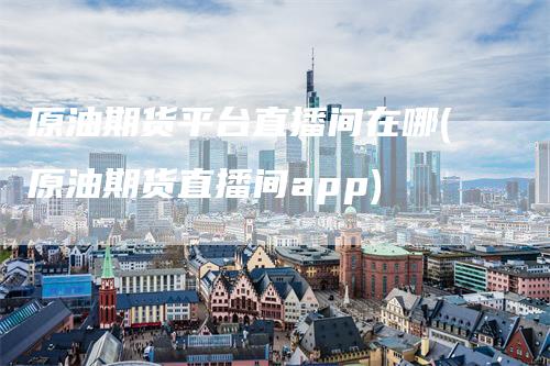 原油期货平台直播间在哪(原油期货直播间app)
