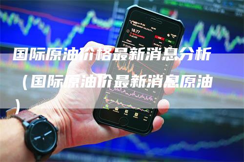 国际原油价格最新消息分析（国际原油价最新消息原油）