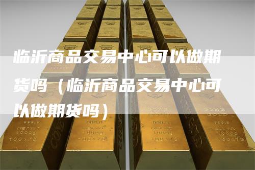 临沂商品交易中心可以做期货吗（临沂商品交易中心可以做期货吗）