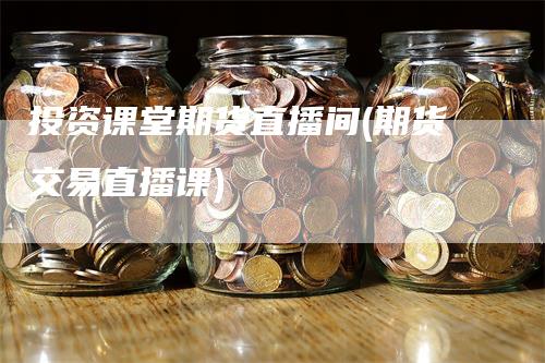 投资课堂期货直播间(期货交易直播课)