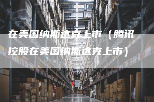 在美国纳斯达克上市（腾讯控股在美国纳斯达克上市）