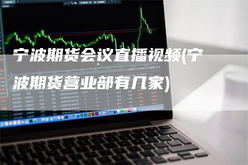 宁波期货会议直播视频(宁波期货营业部有几家)