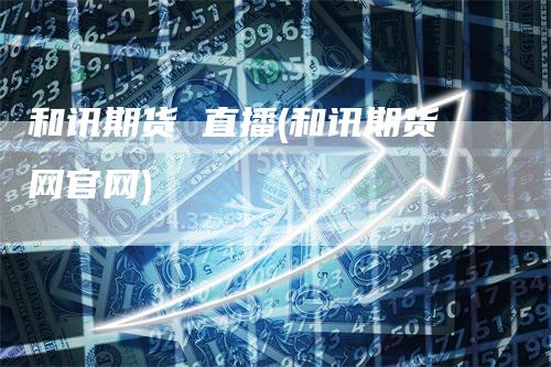 和讯期货 直播(和讯期货网官网)