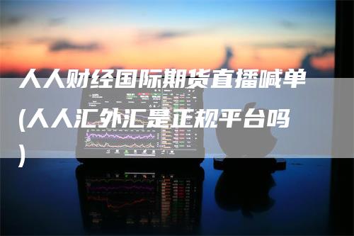 人人财经国际期货直播喊单(人人汇外汇是正规平台吗)