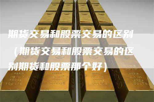 期货交易和股票交易的区别（期货交易和股票交易的区别期货和股票那个好）