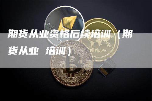 期货从业资格后续培训（期货从业 培训）