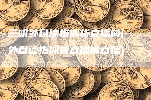 三明外盘德指期货直播间(外盘德指期货直播间直播)