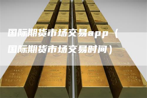 国际期货市场交易app（国际期货市场交易时间）