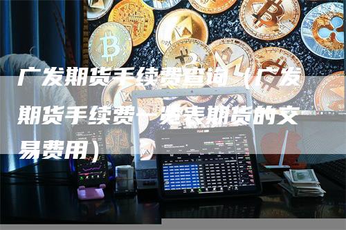 广发期货手续费查询（广发期货手续费一览表期货的交易费用）