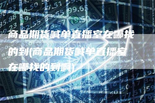 商品期货喊单直播室在哪找的到(商品期货喊单直播室在哪找的到啊)