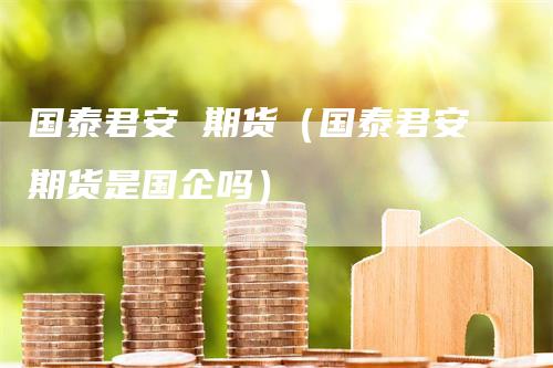 国泰君安 期货（国泰君安期货是国企吗）