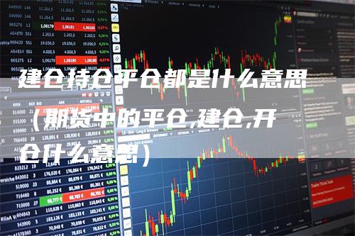 建仓持仓平仓都是什么意思（期货中的平仓,建仓,开仓什么意思）