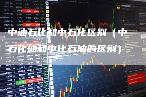 中油石化和中石化区别（中石化油和中化石油的区别）
