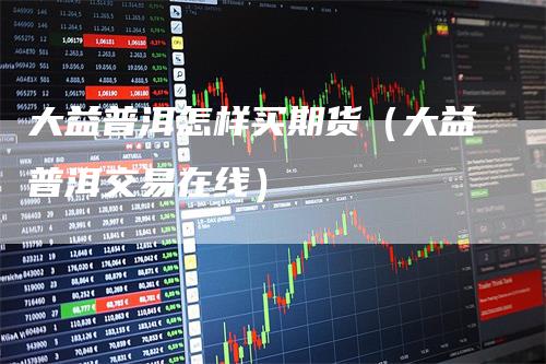 大益普洱怎样买期货（大益普洱交易在线）