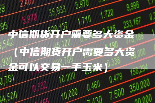 中信期货开户需要多大资金（中信期货开户需要多大资金可以交易一手玉米）