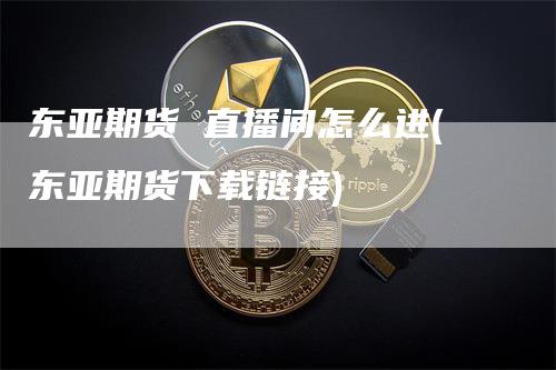 东亚期货 直播间怎么进(东亚期货下载链接)
