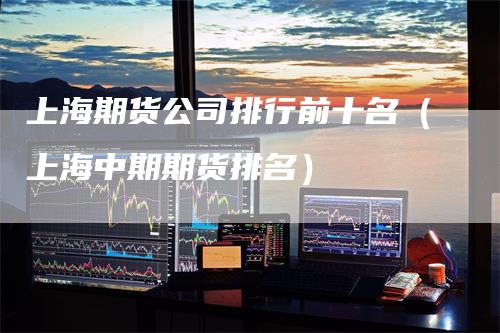 上海期货公司排行前十名（上海中期期货排名）