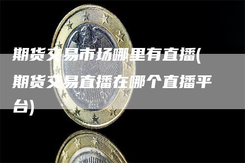 期货交易市场哪里有直播(期货交易直播在哪个直播平台)