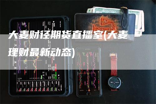 大麦财径期货直播室(大麦理财最新动态)-新惠期货