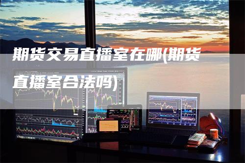 期货交易直播室在哪(期货直播室合法吗)-新惠期货