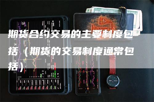期货合约交易的主要制度包括（期货的交易制度通常包括）