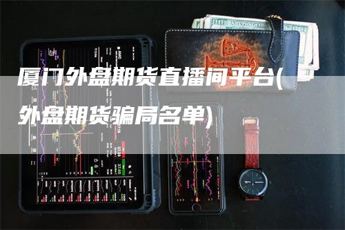 厦门外盘期货直播间平台(外盘期货骗局名单)