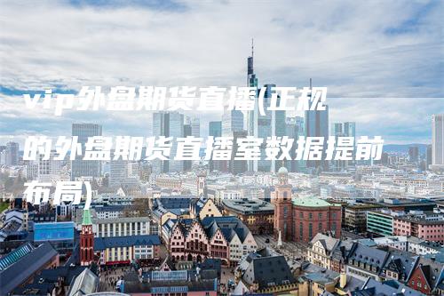 vip外盘期货直播(正规的外盘期货直播室数据提前布局)