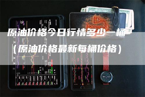 原油价格今日行情多少一桶（原油价格最新每桶价格）