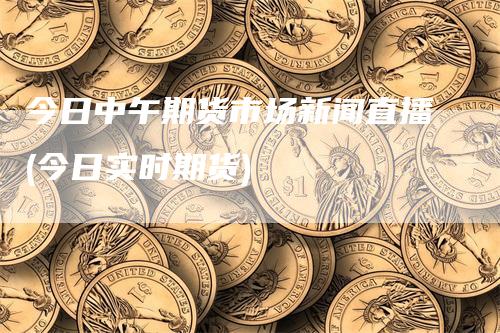 今日中午期货市场新闻直播(今日实时期货)
