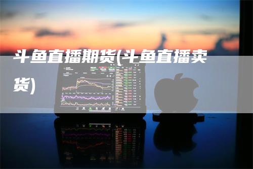 斗鱼直播期货(斗鱼直播卖货)