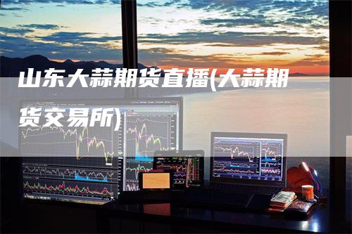 山东大蒜期货直播(大蒜期货交易所)
