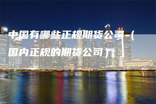 中国有哪些正规期货公司（国内正规的期货公司）