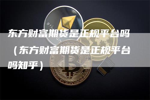 东方财富期货是正规平台吗（东方财富期货是正规平台吗知乎）