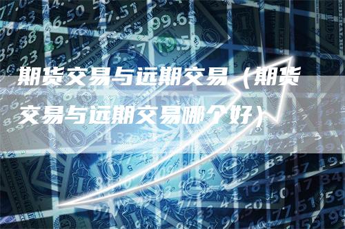 期货交易与远期交易（期货交易与远期交易哪个好）
