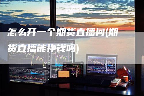 怎么开一个期货直播间(期货直播能挣钱吗)