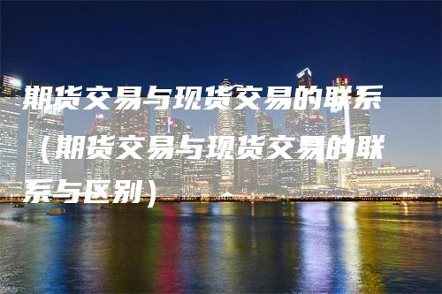 期货交易与现货交易的联系（期货交易与现货交易的联系与区别）