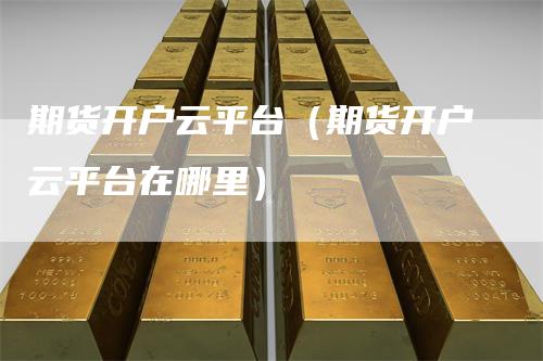 期货开户云平台（期货开户云平台在哪里）