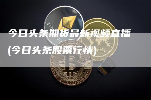 今日头条期货最新视频直播(今日头条股票行情)