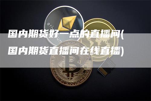 国内期货好一点的直播间(国内期货直播间在线直播)