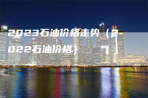 2023石油价格走势（2022石油价格）