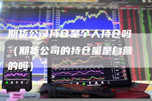 期货公司持仓是个人持仓吗（期货公司的持仓量是自营的吗）