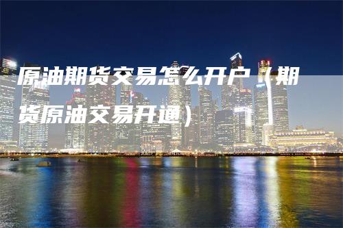 原油期货交易怎么开户（期货原油交易开通）