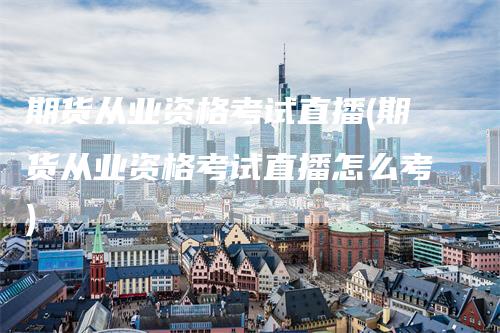 期货从业资格考试直播(期货从业资格考试直播怎么考)