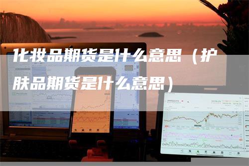 化妆品期货是什么意思（护肤品期货是什么意思）