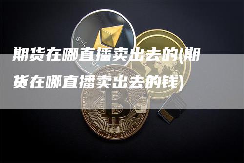 期货在哪直播卖出去的(期货在哪直播卖出去的钱)