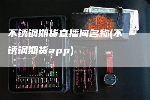 不锈钢期货直播间名称(不锈钢期货app)
