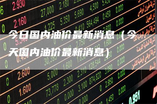 今日国内油价最新消息（今天国内油价最新消息）